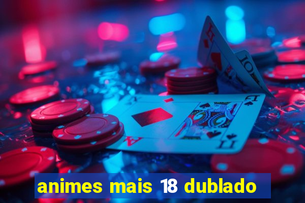animes mais 18 dublado