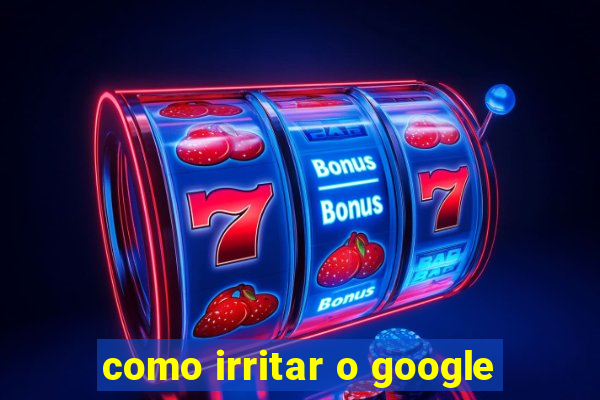 como irritar o google