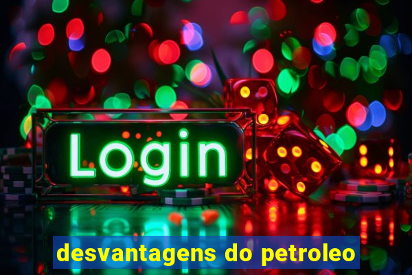 desvantagens do petroleo