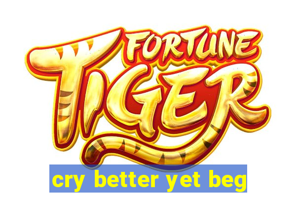 cry better yet beg