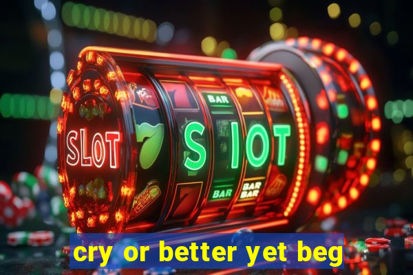 cry or better yet beg