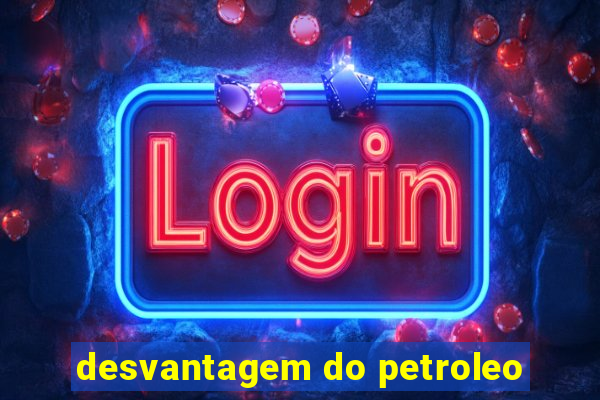 desvantagem do petroleo